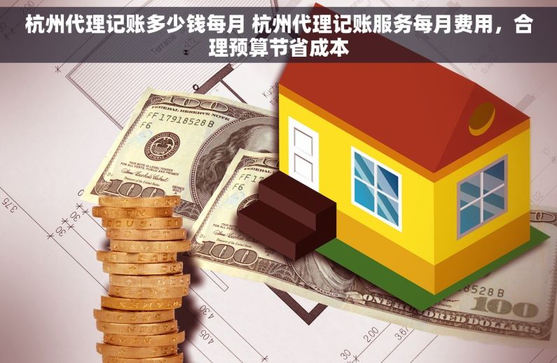 杭州代理记账多少钱每月 杭州代理记账服务每月费用，合理预算节省成本