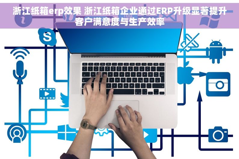 浙江纸箱erp效果 浙江纸箱企业通过ERP升级显著提升客户满意度与生产效率