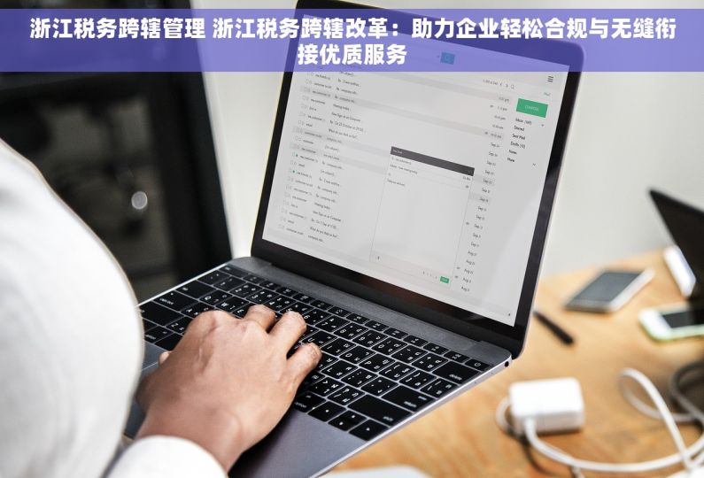浙江税务跨辖管理 浙江税务跨辖改革：助力企业轻松合规与无缝衔接优质服务