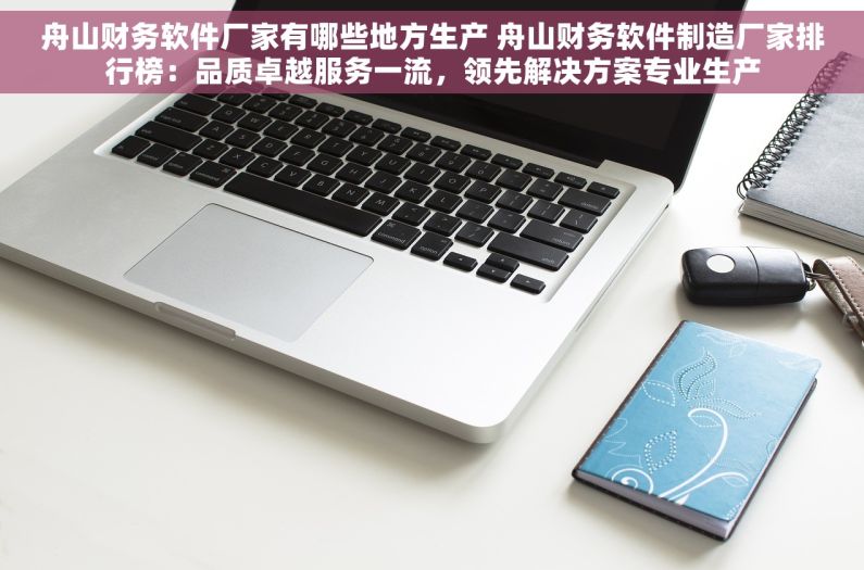 舟山财务软件厂家有哪些地方生产 舟山财务软件制造厂家排行榜：品质卓越服务一流，领先解决方案专业生产