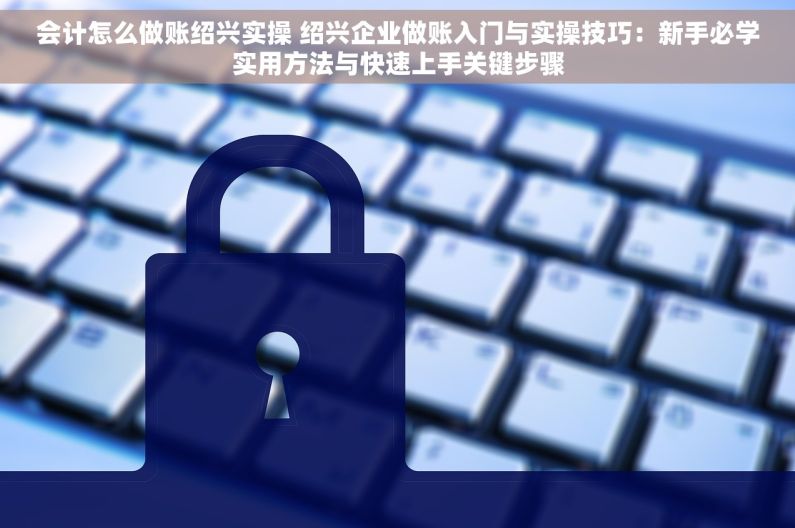 会计怎么做账绍兴实操 绍兴企业做账入门与实操技巧：新手必学实用方法与快速上手关键步骤