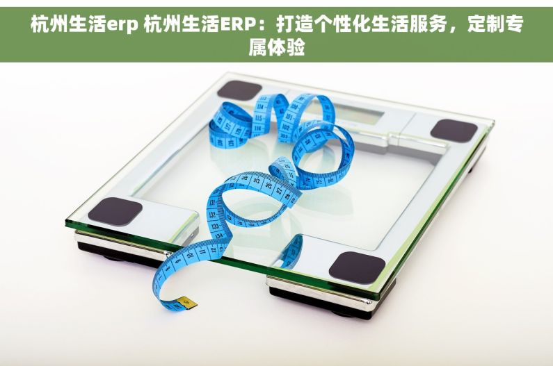 杭州生活erp 杭州生活ERP：打造个性化生活服务，定制专属体验