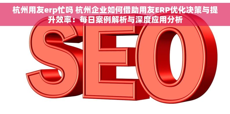 杭州用友erp忙吗 杭州企业如何借助用友ERP优化决策与提升效率：每日案例解析与深度应用分析