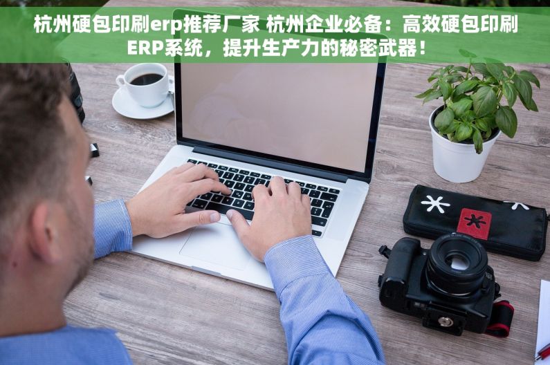 杭州硬包印刷erp推荐厂家 杭州企业必备：高效硬包印刷ERP系统，提升生产力的秘密武器！