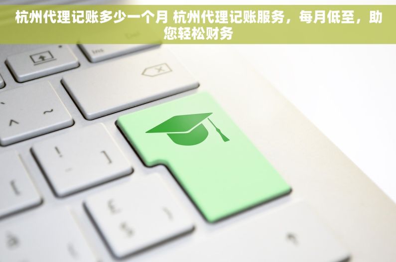 杭州代理记账多少一个月 杭州代理记账服务，每月低至，助您轻松财务
