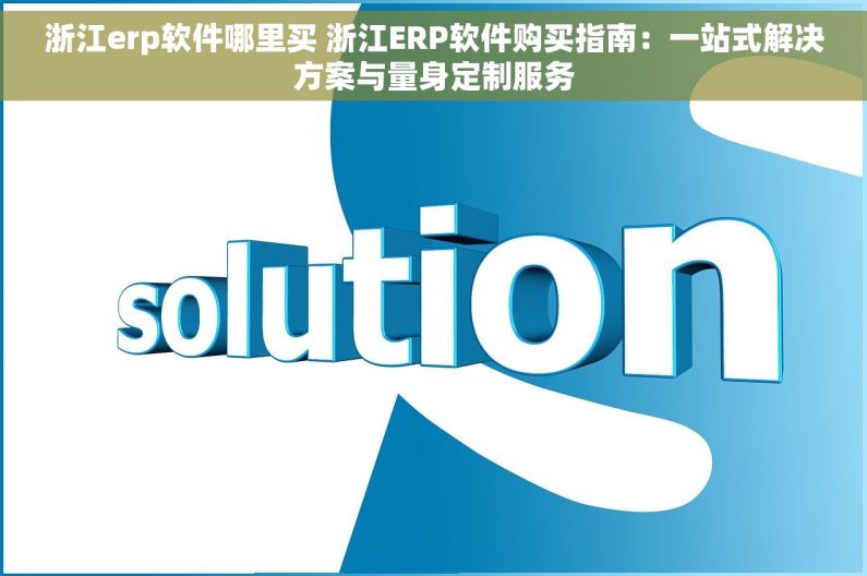 浙江erp软件哪里买 浙江ERP软件购买指南：一站式解决方案与量身定制服务