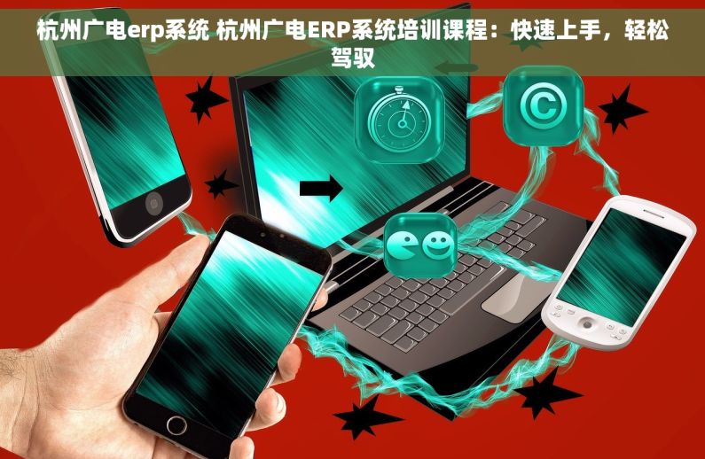 杭州广电erp系统 杭州广电ERP系统培训课程：快速上手，轻松驾驭