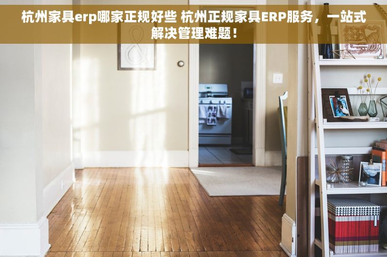 杭州家具erp哪家正规好些 杭州正规家具ERP服务，一站式解决管理难题！