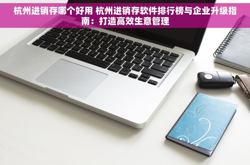 杭州进销存哪个好用 杭州进销存软件排行榜与企业升级指南：打造高效生意管理