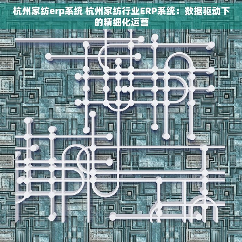 杭州家纺erp系统 杭州家纺行业ERP系统：数据驱动下的精细化运营