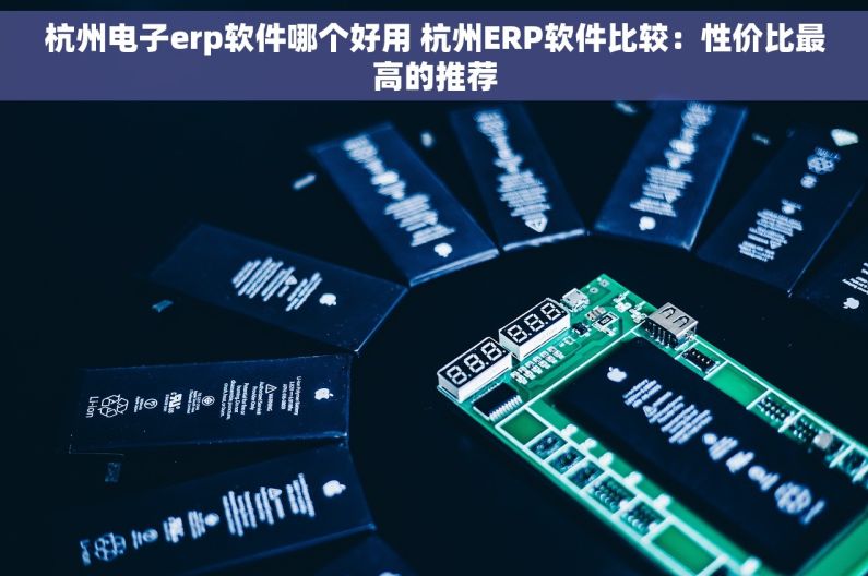杭州电子erp软件哪个好用 杭州ERP软件比较：性价比最高的推荐