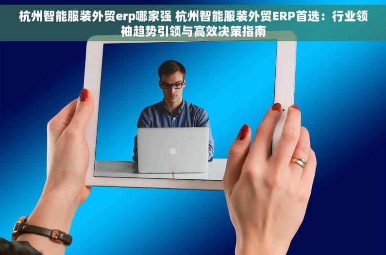 杭州智能服装外贸erp哪家强 杭州智能服装外贸ERP首选：行业领袖趋势引领与高效决策指南