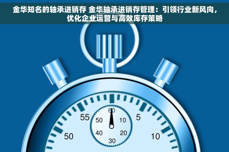 金华知名的轴承进销存 金华轴承进销存管理：引领行业新风向，优化企业运营与高效库存策略