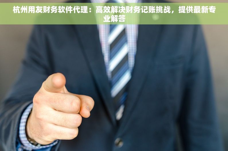 杭州用友财务软件代理：高效解决财务记账挑战，提供最新专业解答