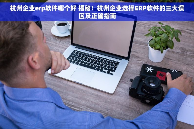 杭州企业erp软件哪个好 揭秘！杭州企业选择ERP软件的三大误区及正确指南