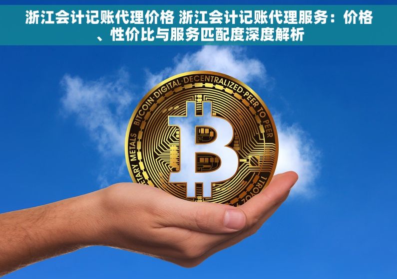 浙江会计记账代理价格 浙江会计记账代理服务：价格、性价比与服务匹配度深度解析