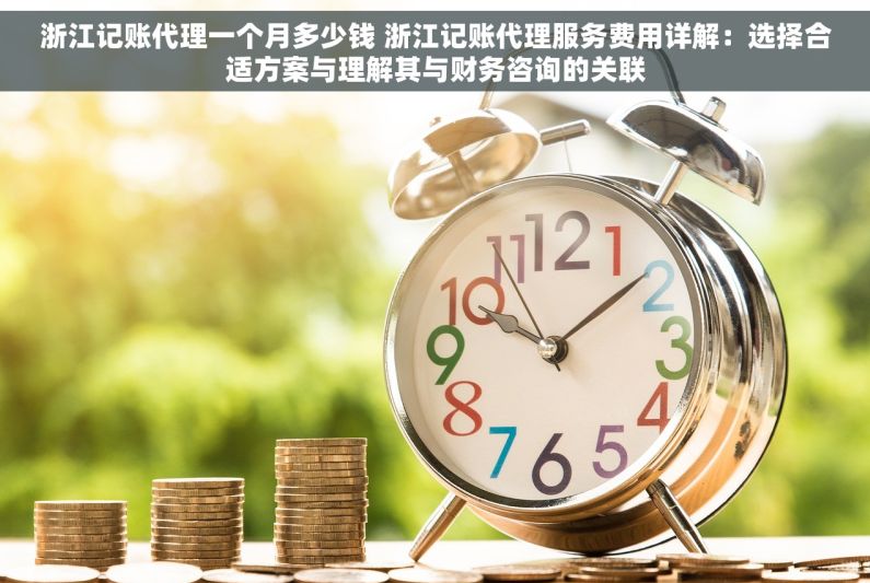 浙江记账代理一个月多少钱 浙江记账代理服务费用详解：选择合适方案与理解其与财务咨询的关联