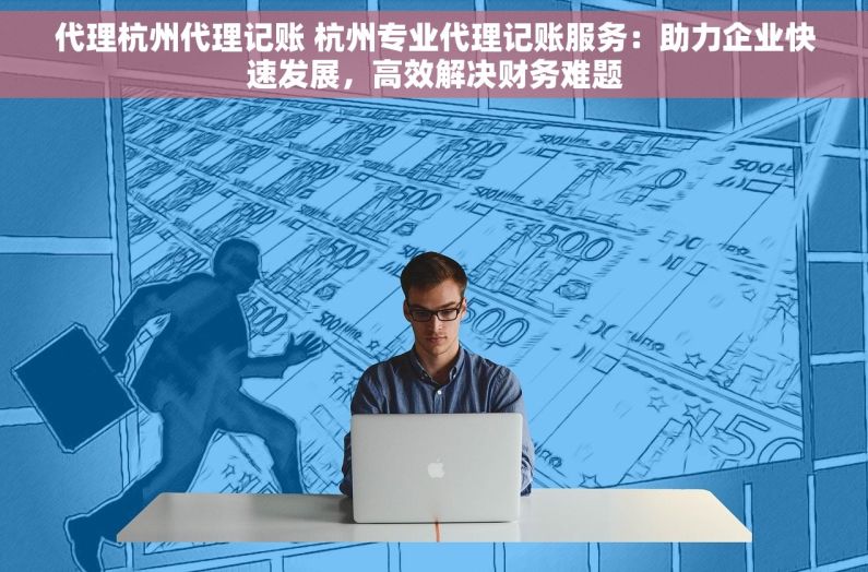 代理杭州代理记账 杭州专业代理记账服务：助力企业快速发展，高效解决财务难题