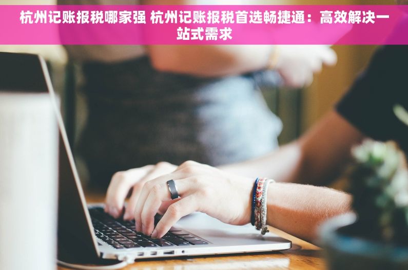 杭州记账报税哪家强 杭州记账报税首选畅捷通：高效解决一站式需求