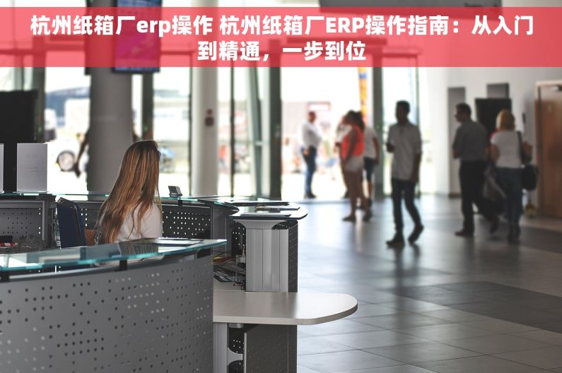 杭州纸箱厂erp操作 杭州纸箱厂ERP操作指南：从入门到精通，一步到位