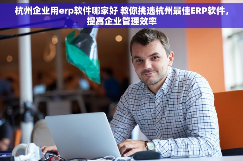 杭州企业用erp软件哪家好 教你挑选杭州最佳ERP软件，提高企业管理效率