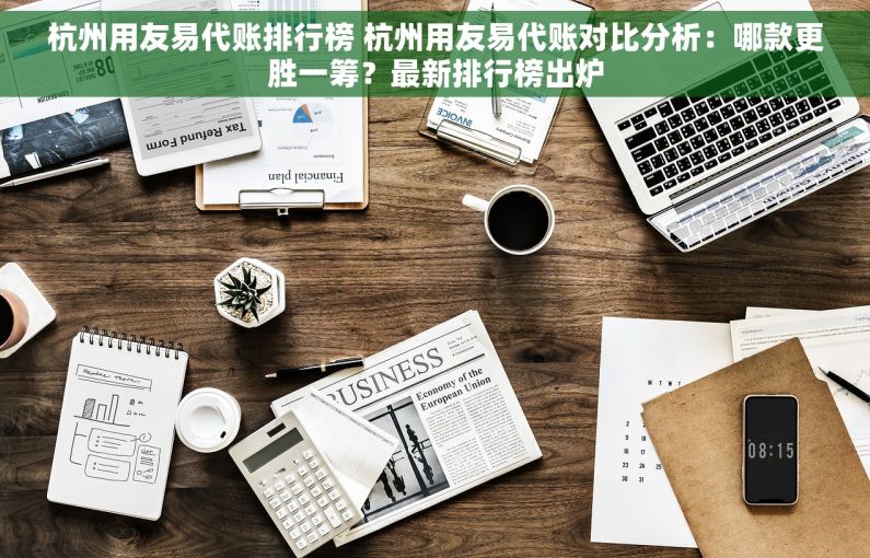 杭州用友易代账排行榜 杭州用友易代账对比分析：哪款更胜一筹？最新排行榜出炉