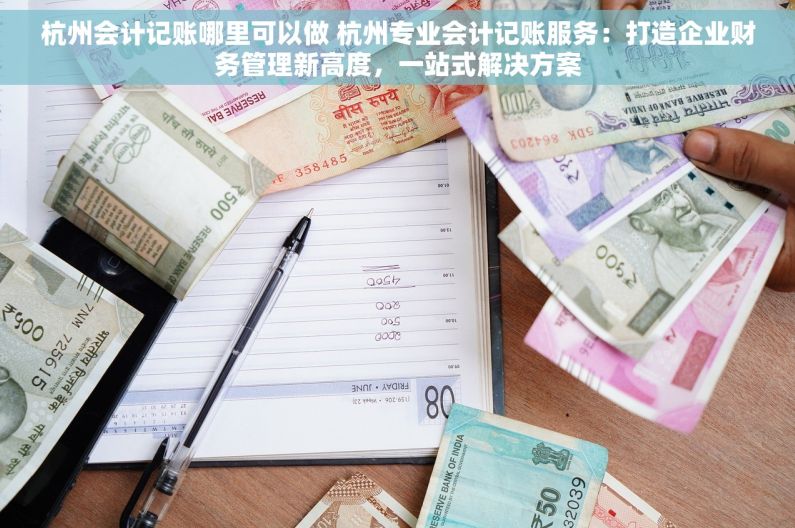 杭州会计记账哪里可以做 杭州专业会计记账服务：打造企业财务管理新高度，一站式解决方案