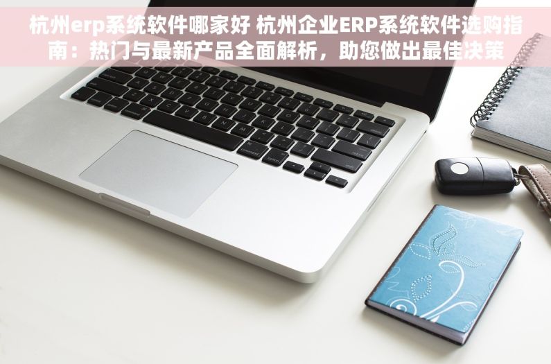 杭州erp系统软件哪家好 杭州企业ERP系统软件选购指南：热门与最新产品全面解析，助您做出最佳决策