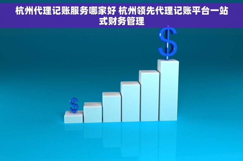 杭州代理记账服务哪家好 杭州领先代理记账平台一站式财务管理