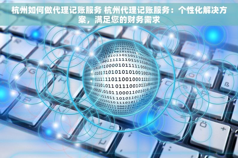 杭州如何做代理记账服务 杭州代理记账服务：个性化解决方案，满足您的财务需求