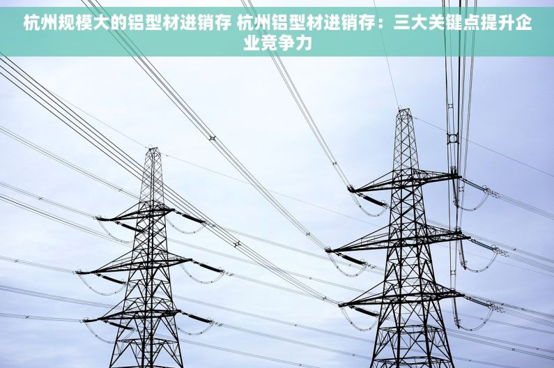 杭州规模大的铝型材进销存 杭州铝型材进销存：三大关键点提升企业竞争力