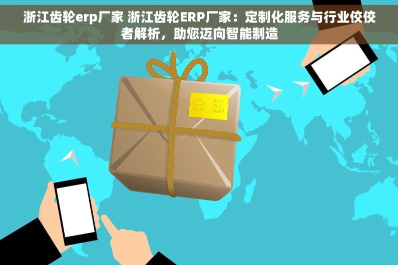 浙江齿轮erp厂家 浙江齿轮ERP厂家：定制化服务与行业佼佼者解析，助您迈向智能制造