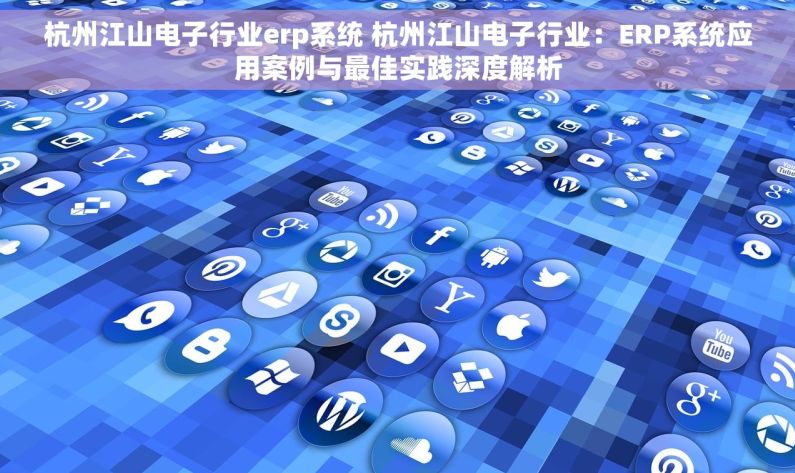 杭州江山电子行业erp系统 杭州江山电子行业：ERP系统应用案例与最佳实践深度解析