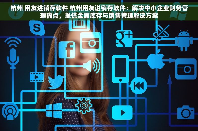杭州 用友进销存软件 杭州用友进销存软件：解决中小企业财务管理痛点，提供全面库存与销售管理解决方案