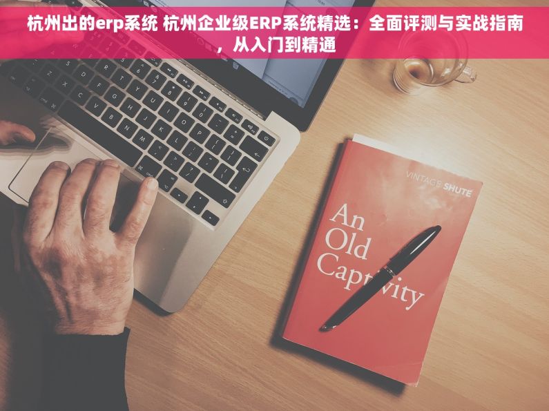 杭州出的erp系统 杭州企业级ERP系统精选：全面评测与实战指南，从入门到精通