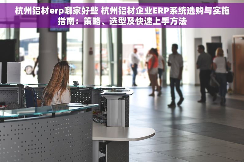 杭州铝材erp哪家好些 杭州铝材企业ERP系统选购与实施指南：策略、选型及快速上手方法