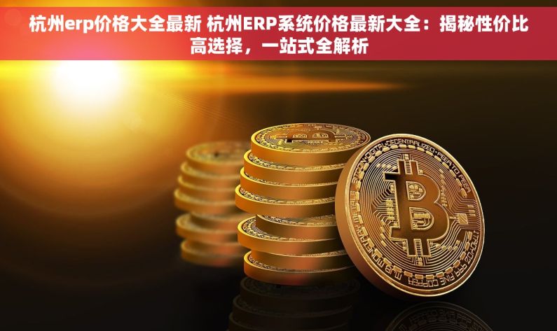 杭州erp价格大全最新 杭州ERP系统价格最新大全：揭秘性价比高选择，一站式全解析