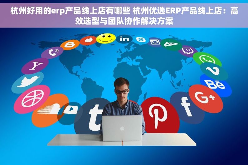 杭州好用的erp产品线上店有哪些 杭州优选ERP产品线上店：高效选型与团队协作解决方案