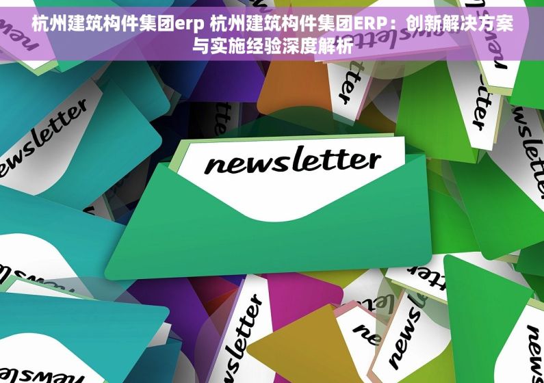 杭州建筑构件集团erp 杭州建筑构件集团ERP：创新解决方案与实施经验深度解析