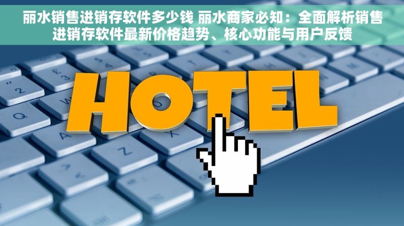 丽水销售进销存软件多少钱 丽水商家必知：全面解析销售进销存软件最新价格趋势、核心功能与用户反馈