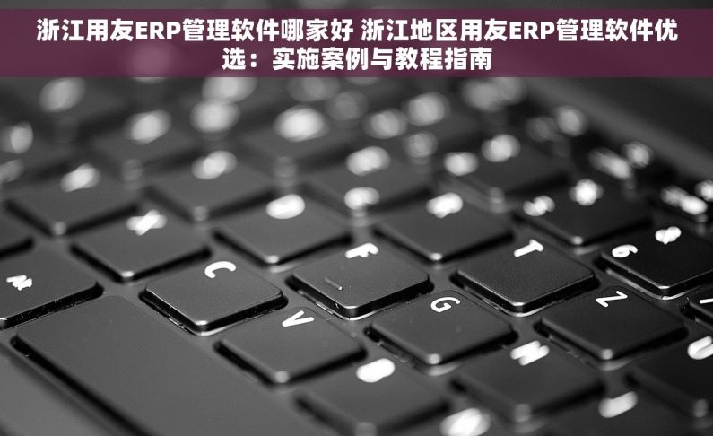 浙江用友ERP管理软件哪家好 浙江地区用友ERP管理软件优选：实施案例与教程指南