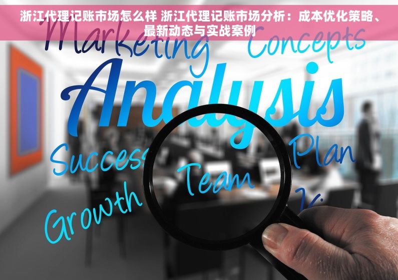 浙江代理记账市场怎么样 浙江代理记账市场分析：成本优化策略、最新动态与实战案例