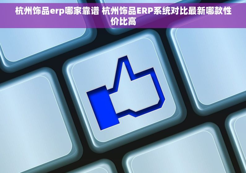 杭州饰品erp哪家靠谱 杭州饰品ERP系统对比最新哪款性价比高