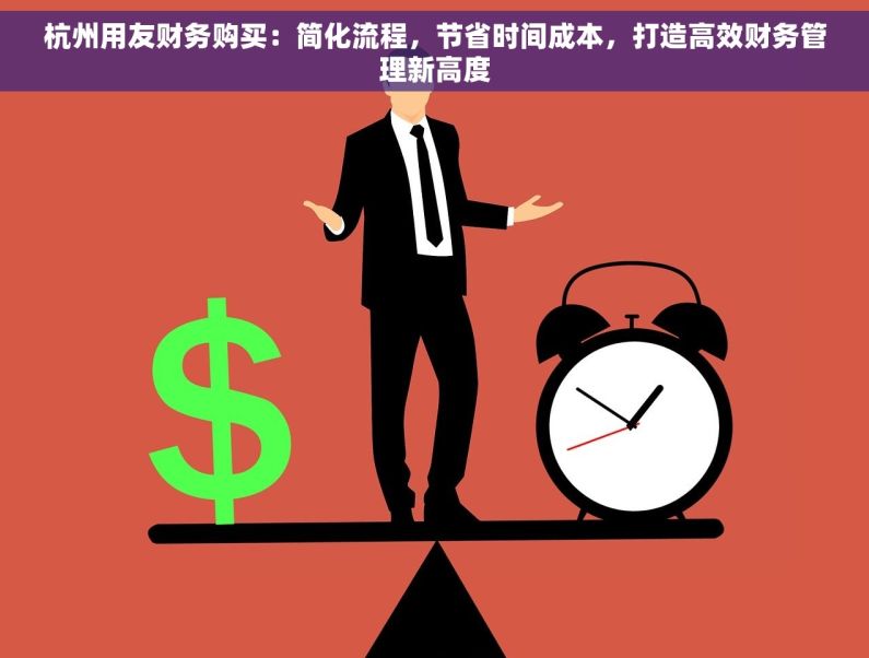 杭州用友财务购买：简化流程，节省时间成本，打造高效财务管理新高度