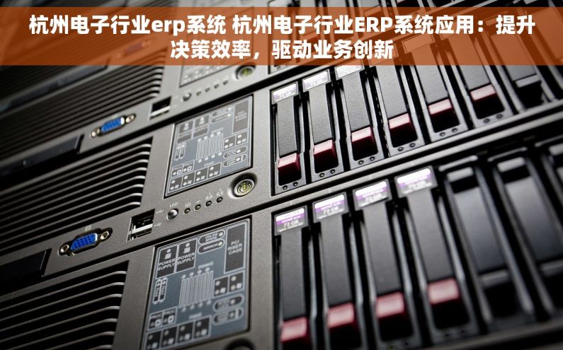 杭州电子行业erp系统 杭州电子行业ERP系统应用：提升决策效率，驱动业务创新