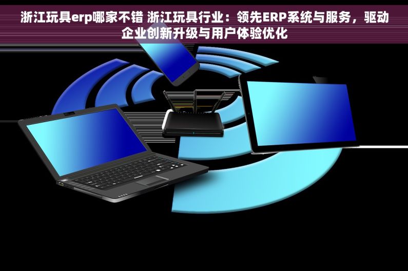 浙江玩具erp哪家不错 浙江玩具行业：领先ERP系统与服务，驱动企业创新升级与用户体验优化