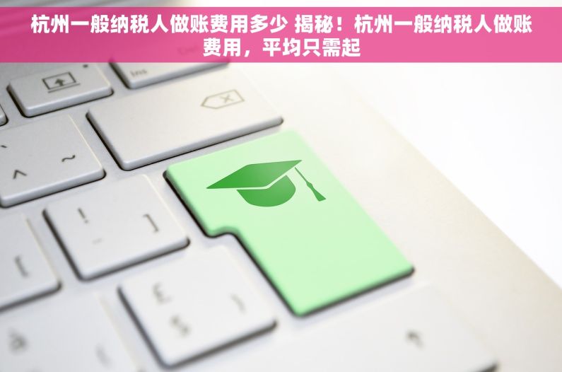 杭州一般纳税人做账费用多少 揭秘！杭州一般纳税人做账费用，平均只需起
