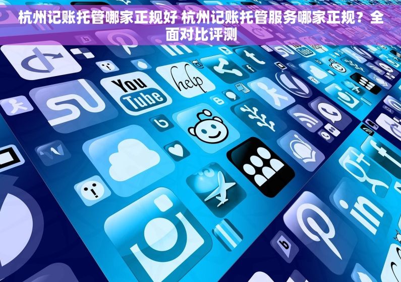 杭州记账托管哪家正规好 杭州记账托管服务哪家正规？全面对比评测