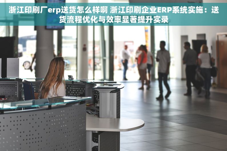 浙江印刷厂erp送货怎么样啊 浙江印刷企业ERP系统实施：送货流程优化与效率显著提升实录