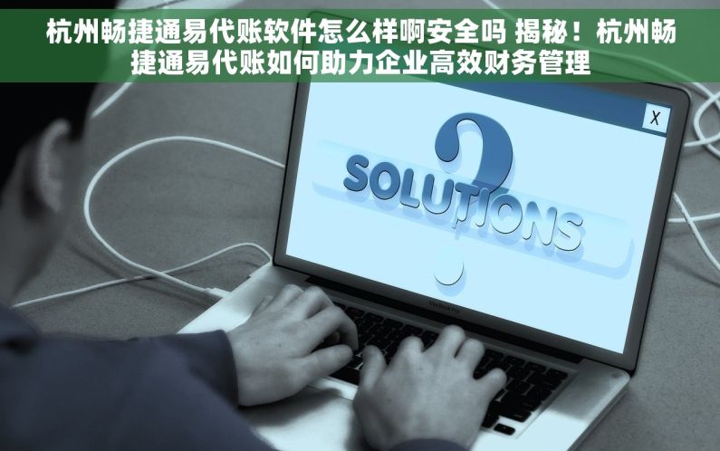 杭州畅捷通易代账软件怎么样啊安全吗 揭秘！杭州畅捷通易代账如何助力企业高效财务管理